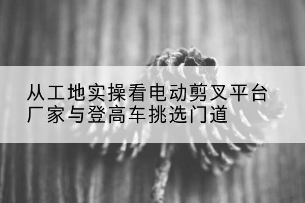 万载电动剪叉升降平台厂家-从工地实操看电动剪叉平台厂家与登高车挑选门道