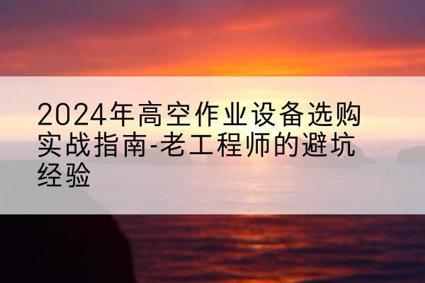 万载高空作业升降机厂家推荐-2024年高空作业设备选购实战指南-老工程师的避坑经验