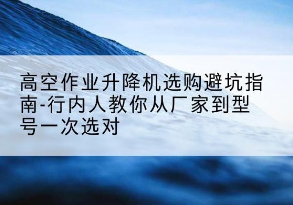 万载升降平台厂家-高空作业升降机选购避坑指南-行内人教你从厂家到型号一次选对