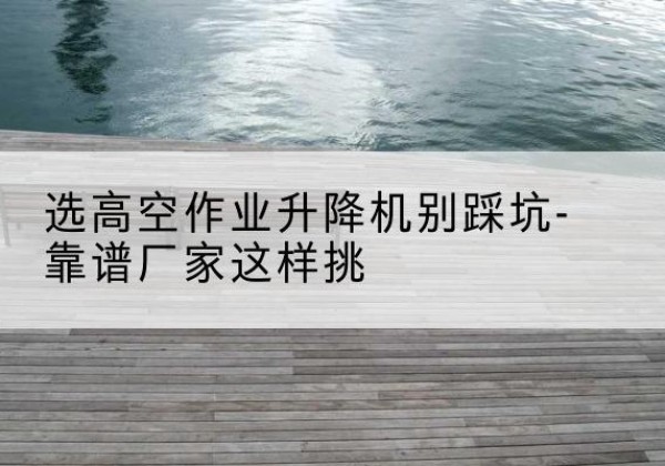 万载剪叉式升降机厂家-选高空作业升降机别踩坑-靠谱厂家这样挑
