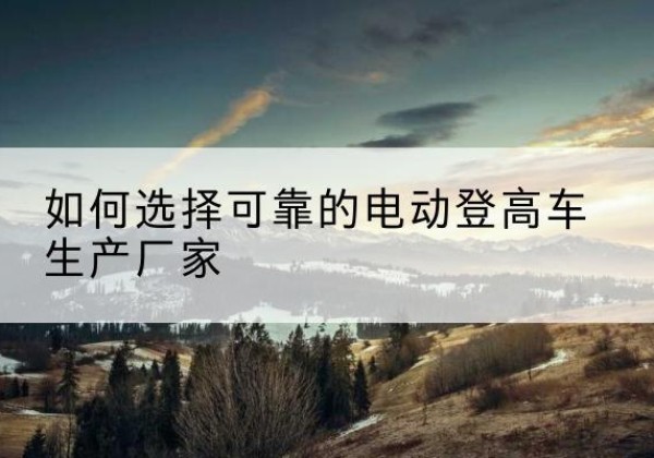 万载电动登高车厂家-如何选择可靠的电动登高车生产厂家
