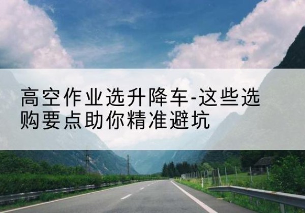 万载升降车厂家-高空作业选升降车-这些选购要点助你*避坑