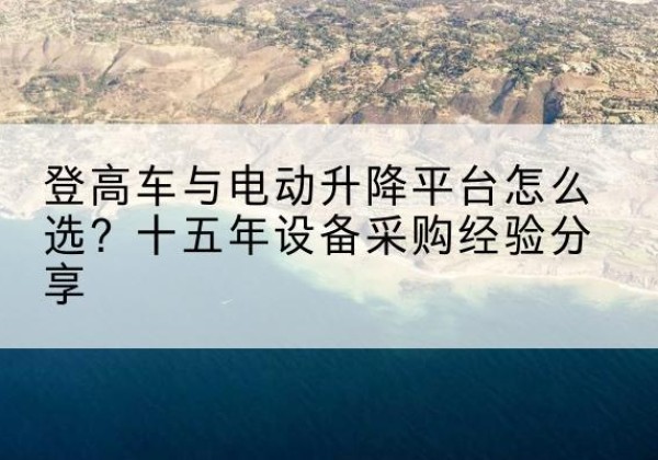 万载登高车厂家厂家-登高车与电动升降平台怎么选？十五年设备采购经验分享