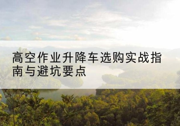 万载升降车怎么选-高空作业升降车选购实战指南与避坑要点