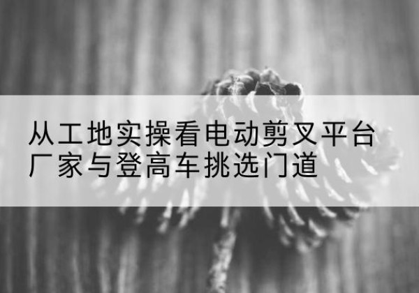 万载电动剪叉升降平台厂家-从工地实操看电动剪叉平台厂家与登高车挑选门道