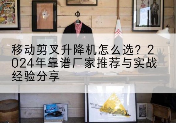 万载升降平台厂家推荐-移动剪叉升降机怎么选？2024年靠谱厂家推荐与实战经验分享