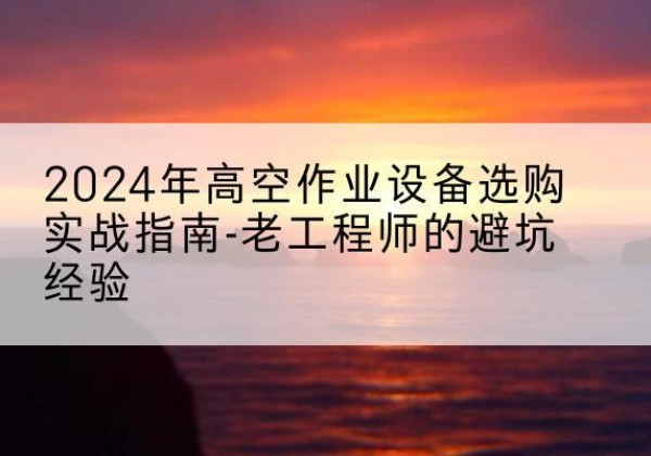 万载高空作业升降机厂家推荐-2024年高空作业设备选购实战指南-老工程师的避坑经验