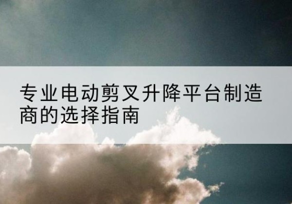 万载电动剪叉升降平台厂家-专业电动剪叉升降平台制造商的选择指南